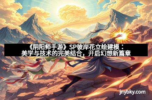 《阴阳师手游》SP彼岸花立绘建模：美学与技术的完美结合，开启幻想新篇章