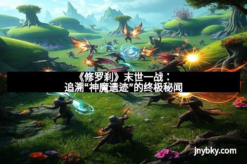 《修罗刹》末世一战：追溯“神魔遗迹”的终极秘闻
