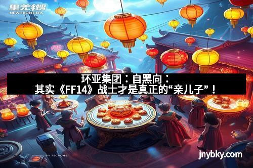 环亚集团：自黑向：其实《FF14》战士才是真正的“亲儿子”！
