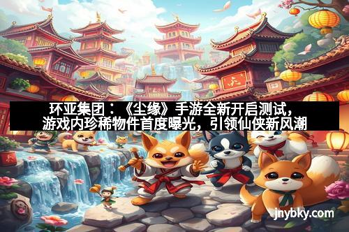 环亚集团：《尘缘》手游全新开启测试，游戏内珍稀物件首度曝光，引领仙侠新风潮